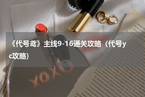 《代号鸢》主线9-16通关攻略（代号yc攻略）