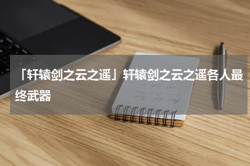「轩辕剑之云之遥」轩辕剑之云之遥各人最终武器