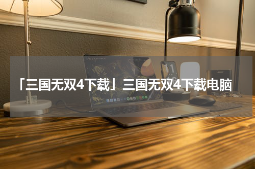「三国无双4下载」三国无双4下载电脑