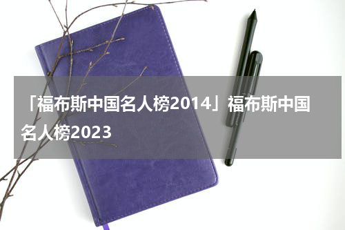 「福布斯中国名人榜2014」福布斯中国名人榜2023