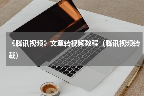 《腾讯视频》文章转视频教程（腾讯视频转载）