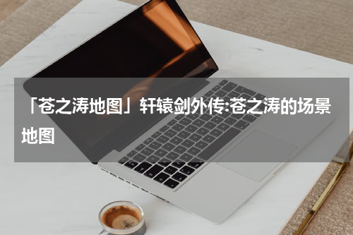 「苍之涛地图」轩辕剑外传:苍之涛的场景地图