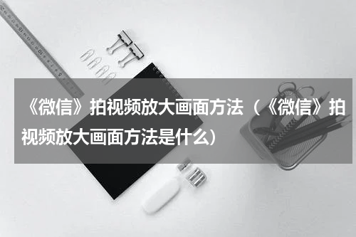《微信》拍视频放大画面方法（《微信》拍视频放大画面方法是什么）