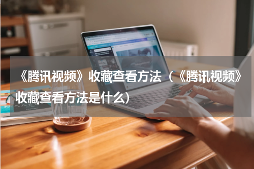 《腾讯视频》收藏查看方法（《腾讯视频》收藏查看方法是什么）