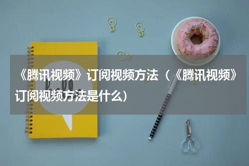 《腾讯视频》订阅视频方法（《腾讯视频》订阅视频方法是什么）