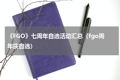 《FGO》七周年自选活动汇总（fgo周年庆自选）