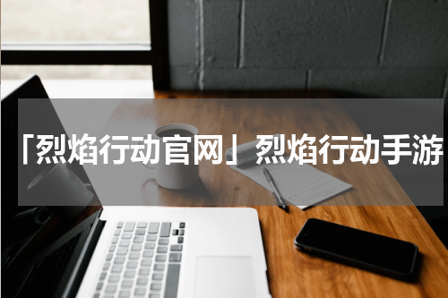 「烈焰行动官网」烈焰行动手游