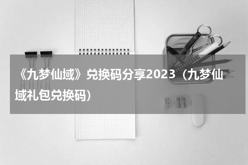 《九梦仙域》兑换码分享2023（九梦仙域礼包兑换码）