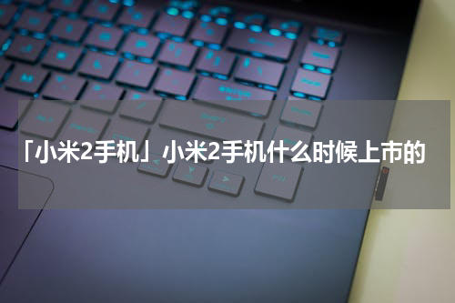 「小米2手机」小米2手机什么时候上市的
