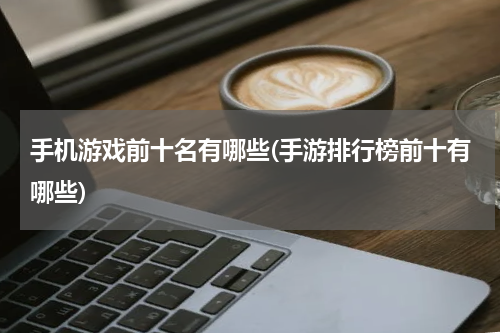 手机游戏前十名有哪些(手游排行榜前十有哪些)