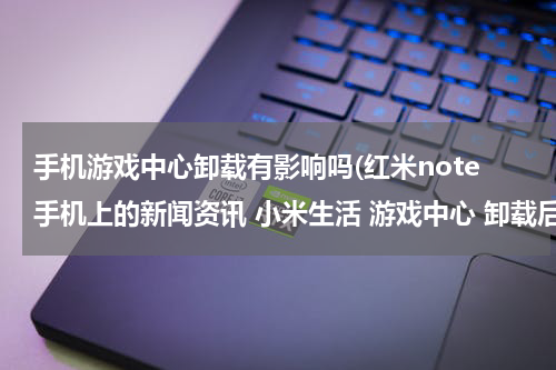 手机游戏中心卸载有影响吗(红米note手机上的新闻资讯 小米生活 游戏中心 卸载后对手机的正常使用有没有影响)