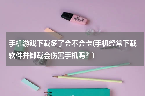 手机游戏下载多了会不会卡(手机经常下载软件并卸载会伤害手机吗？)