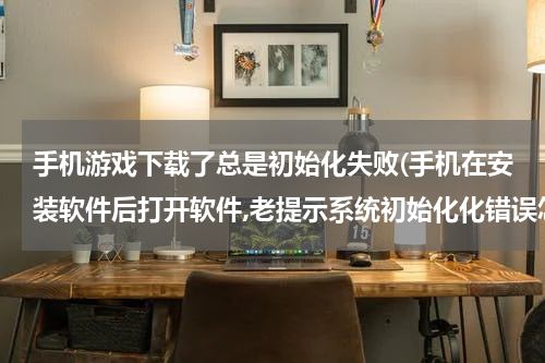 手机游戏下载了总是初始化失败(手机在安装软件后打开软件,老提示系统初始化化错误怎么回事?)
