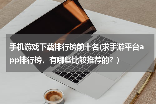 手机游戏下载排行榜前十名(求手游平台app排行榜，有哪些比较推荐的？)