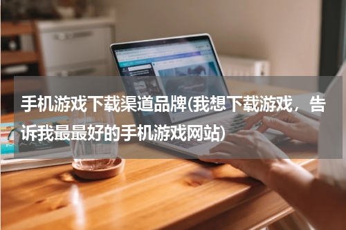 手机游戏下载渠道品牌(我想下载游戏，告诉我最最好的手机游戏网站)