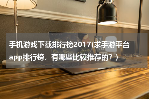 手机游戏下载排行榜2017(求手游平台app排行榜，有哪些比较推荐的？)