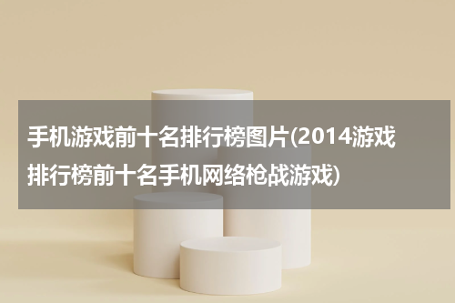 手机游戏前十名排行榜图片(2014游戏排行榜前十名手机网络枪战游戏)