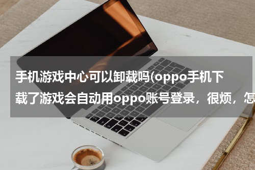 手机游戏中心可以卸载吗(oppo手机下载了游戏会自动用oppo账号登录，很烦，怎么可以删除)