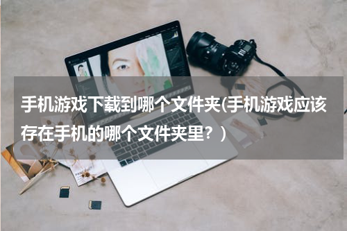 手机游戏下载到哪个文件夹(手机游戏应该存在手机的哪个文件夹里？)