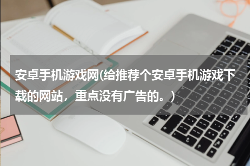 安卓手机游戏网(给推荐个安卓手机游戏下载的网站，重点没有广告的。)