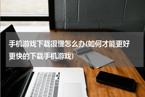 手机游戏下载很慢怎么办(如何才能更好 更快的下载手机游戏)