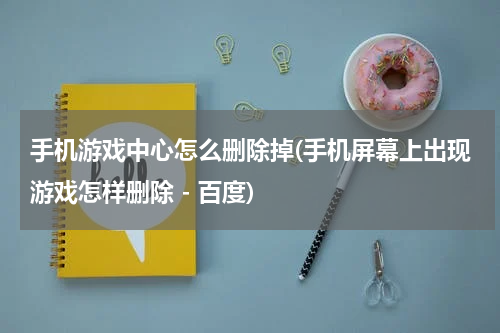 手机游戏中心怎么删除掉(手机屏幕上出现游戏怎样删除 - 百度)