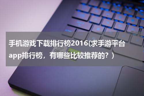 手机游戏下载排行榜2016(求手游平台app排行榜，有哪些比较推荐的？)