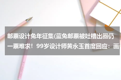 邮票设计兔年征集(蓝兔邮票被吐槽出圈仍一票难求！99岁设计师黄永玉首度回应：画个兔子邮票是开心的事)