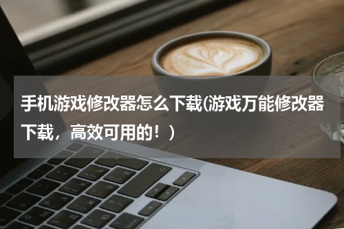 手机游戏修改器怎么下载(游戏万能修改器下载，高效可用的！)