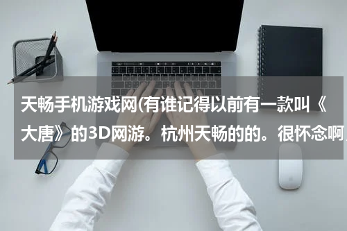 天畅手机游戏网(有谁记得以前有一款叫《大唐》的3D网游。杭州天畅的的。很怀念啊，不知道还能不能玩。)