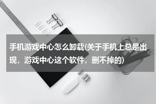 手机游戏中心怎么卸载(关于手机上总是出现，游戏中心这个软件，删不掉的)
