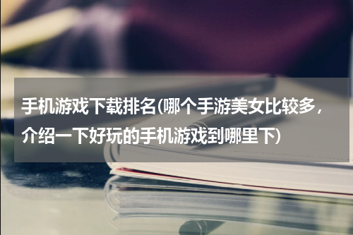 手机游戏下载排名(哪个手游美女比较多，介绍一下好玩的手机游戏到哪里下)