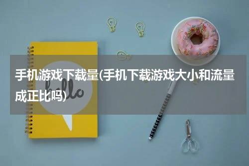 手机游戏下载量(手机下载游戏大小和流量成正比吗)