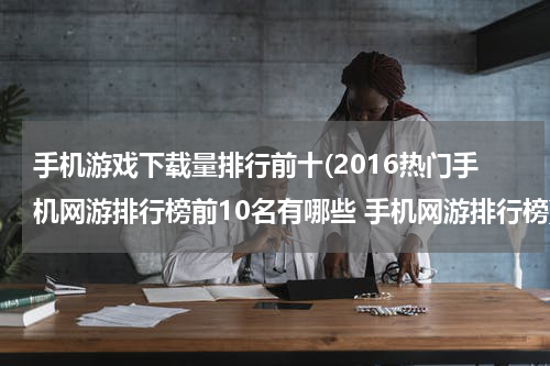 手机游戏下载量排行前十(2016热门手机网游排行榜前10名有哪些 手机网游排行榜)