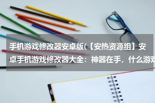 手机游戏修改器安卓版(【安热资源组】安卓手机游戏修改器大全：神器在手，什么游戏都不是问题)