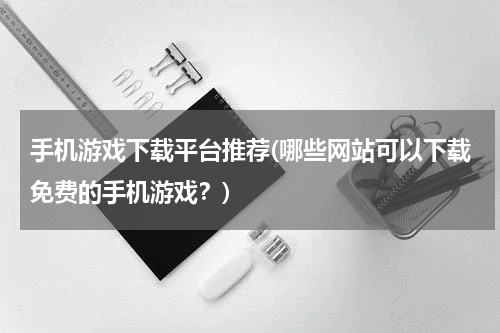 手机游戏下载平台推荐(哪些网站可以下载免费的手机游戏？)