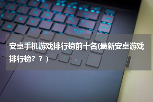 安卓手机游戏排行榜前十名(最新安卓游戏排行榜？？)