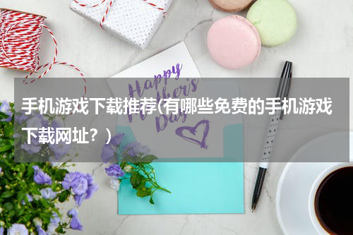 手机游戏下载推荐(有哪些免费的手机游戏下载网址？)