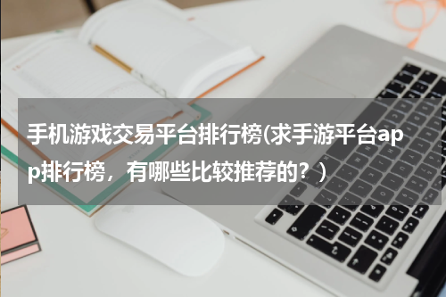 手机游戏交易平台排行榜(求手游平台app排行榜，有哪些比较推荐的？)