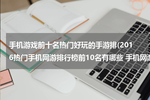 手机游戏前十名热门好玩的手游排(2016热门手机网游排行榜前10名有哪些 手机网游排行榜)