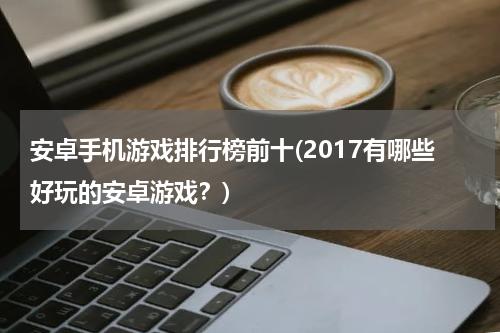 安卓手机游戏排行榜前十(2017有哪些好玩的安卓游戏？)