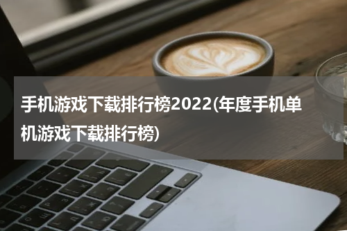 手机游戏下载排行榜2022(年度手机单机游戏下载排行榜)