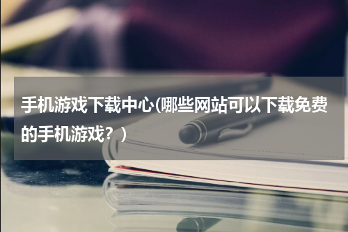手机游戏下载中心(哪些网站可以下载免费的手机游戏？)