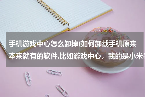 手机游戏中心怎么卸掉(如何卸载手机原来本来就有的软件,比如游戏中心，我的是小米手机？)