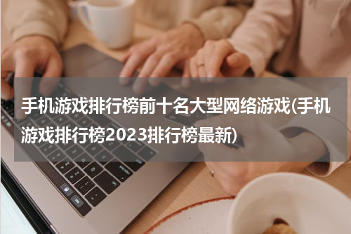 手机游戏排行榜前十名大型网络游戏(手机游戏排行榜2023排行榜最新)