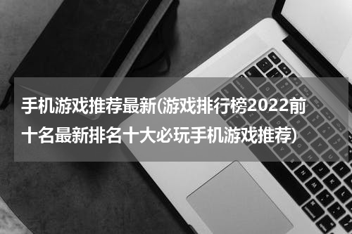 手机游戏推荐最新(游戏排行榜2022前十名最新排名十大必玩手机游戏推荐)