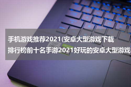 手机游戏推荐2021(安卓大型游戏下载排行榜前十名手游2021好玩的安卓大型游戏手游推荐)