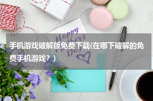手机游戏破解版免费下载(在哪下破解的免费手机游戏？)