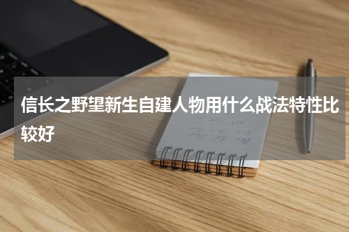 信长之野望新生自建人物用什么战法特性比较好