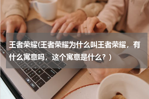 王者荣耀(王者荣耀为什么叫王者荣耀，有什么寓意吗，这个寓意是什么？)